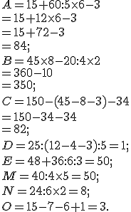 A = 15 + 60 :  5 \times   6 - 3 \\= 15 +12\times   6 - 3\\= 15 +72 - 3\\= 84; \\ B = 45 \times   8 - 20 :  4 \times   2\\= 360 - 10\\=350 ; \\ C = 150 - (45 - 8 - 3)- 34\\= 150 - 34- 34\\=82 ;\\ D = 25 :  (12 -4 -3) :  5 =1;\\ E = 48 + 36 :  6 :  3=50 ;\\ M = 40 :  4 \times   5=50 ; \\ N = 24 :  6 \times   2=8 ;\\ O = 15 - 7 - 6 + 1=3.